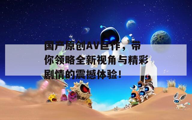 国产原创AV巨作，带你领略全新视角与精彩剧情的震撼体验！