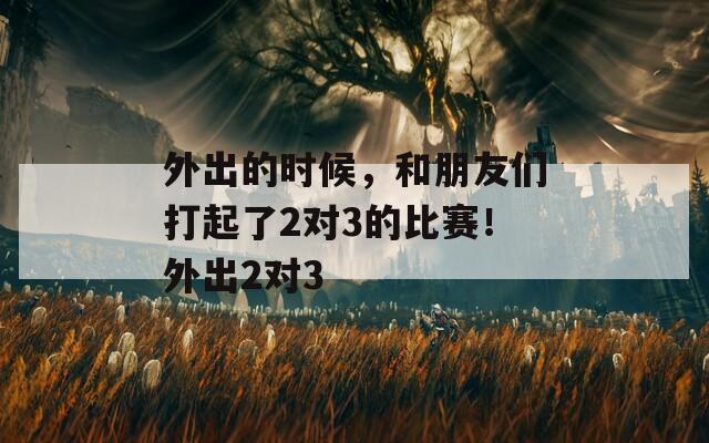 外出的时候，和朋友们打起了2对3的比赛！外出2对3