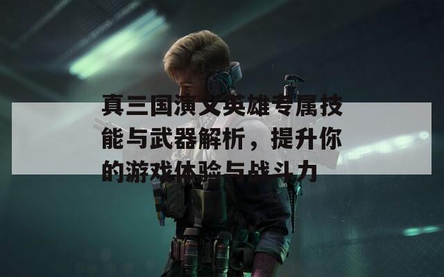 真三国演义英雄专属技能与武器解析，提升你的游戏体验与战斗力