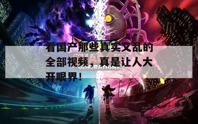 看国产那些真实又乱的全部视频，真是让人大开眼界！