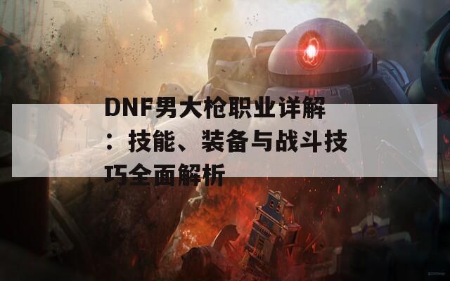 DNF男大枪职业详解：技能、装备与战斗技巧全面解析