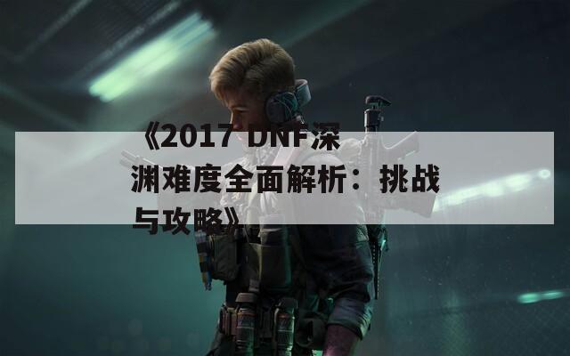 《2017 DNF深渊难度全面解析：挑战与攻略》