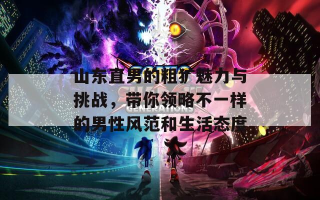 山东直男的粗犷魅力与挑战，带你领略不一样的男性风范和生活态度
