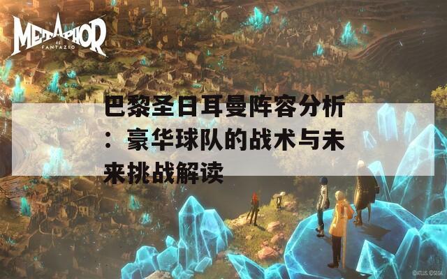 巴黎圣日耳曼阵容分析：豪华球队的战术与未来挑战解读