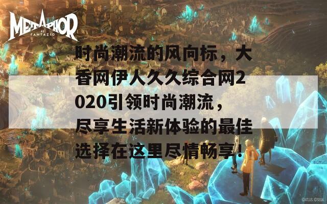 时尚潮流的风向标，大香网伊人久久综合网2020引领时尚潮流，尽享生活新体验的最佳选择在这里尽情畅享！
