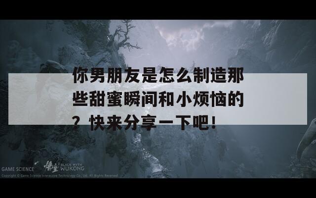 你男朋友是怎么制造那些甜蜜瞬间和小烦恼的？快来分享一下吧！