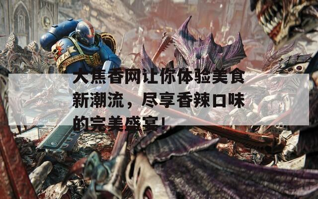 大焦香网让你体验美食新潮流，尽享香辣口味的完美盛宴！