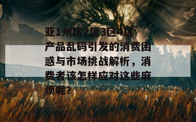 亚1州区2区3区4区产品乱码引发的消费困惑与市场挑战解析，消费者该怎样应对这些麻烦呢？