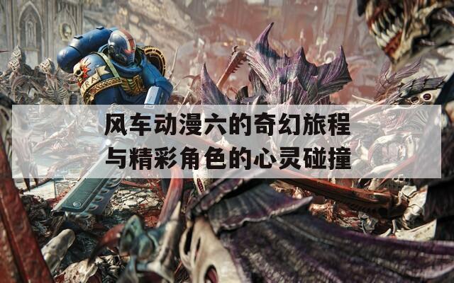 风车动漫六的奇幻旅程与精彩角色的心灵碰撞
