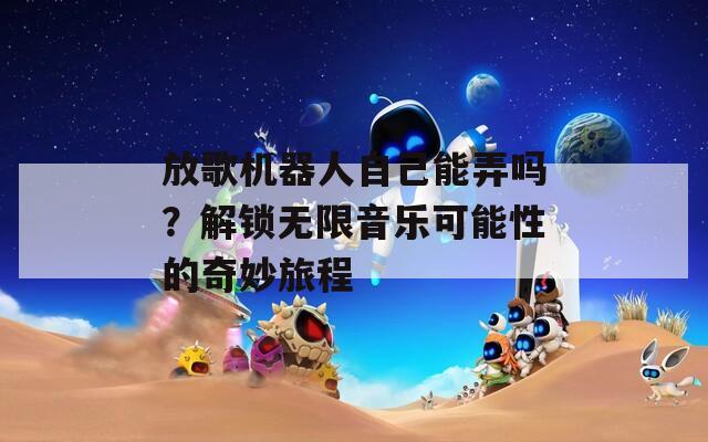 放歌机器人自己能弄吗？解锁无限音乐可能性的奇妙旅程