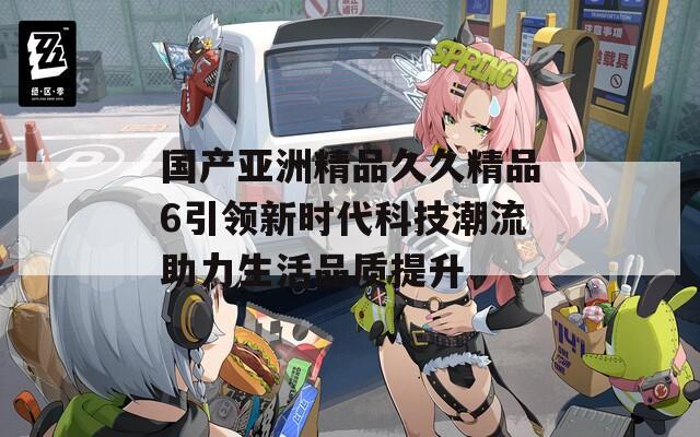 国产亚洲精品久久精品6引领新时代科技潮流助力生活品质提升