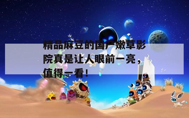 精品麻豆的国产嫩草影院真是让人眼前一亮，值得一看！