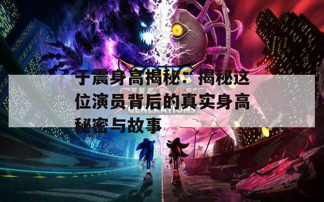 于震身高揭秘：揭秘这位演员背后的真实身高秘密与故事