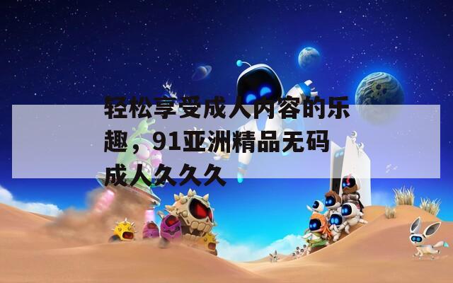 轻松享受成人内容的乐趣，91亚洲精品无码成人久久久