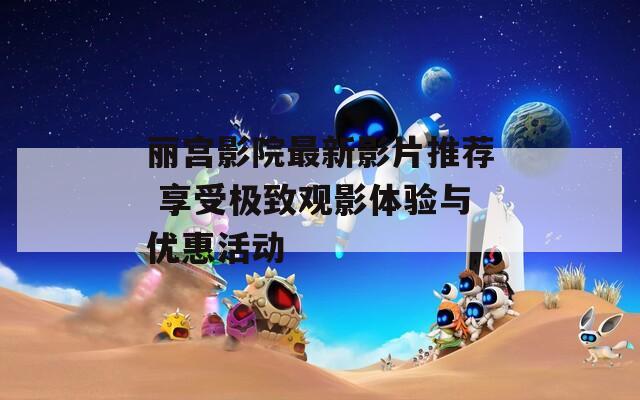 丽宫影院最新影片推荐 享受极致观影体验与优惠活动