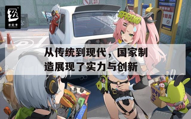 从传统到现代，国家制造展现了实力与创新