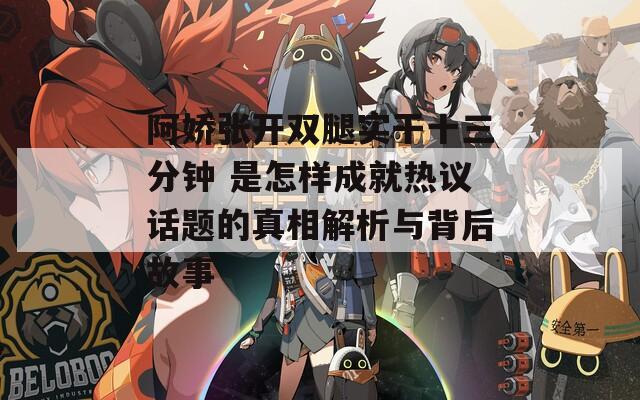 阿娇张开双腿实干十三分钟 是怎样成就热议话题的真相解析与背后故事