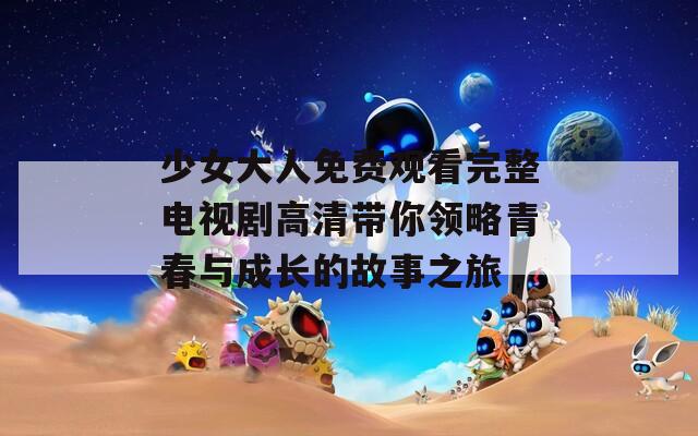 少女大人免费观看完整电视剧高清带你领略青春与成长的故事之旅