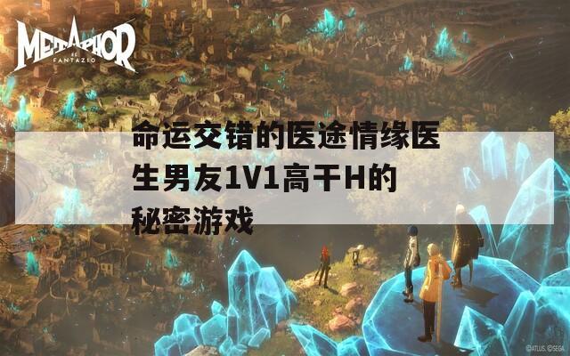 命运交错的医途情缘医生男友1V1高干H的秘密游戏