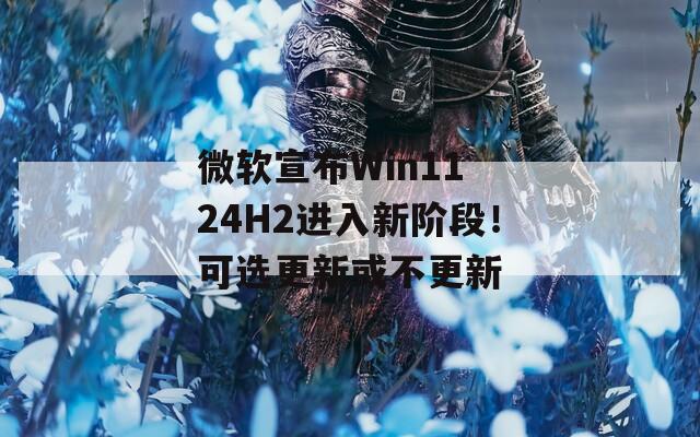 微软宣布Win11 24H2进入新阶段！可选更新或不更新