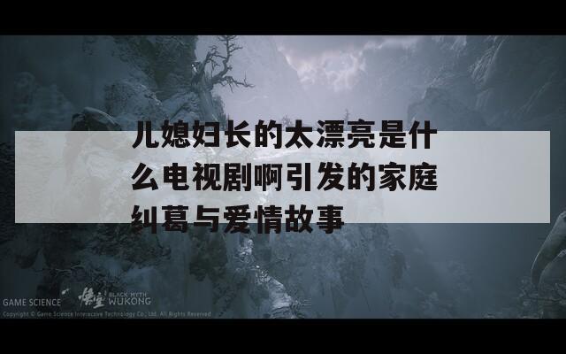 儿媳妇长的太漂亮是什么电视剧啊引发的家庭纠葛与爱情故事