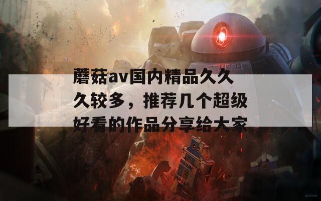 蘑菇av国内精品久久久较多，推荐几个超级好看的作品分享给大家
