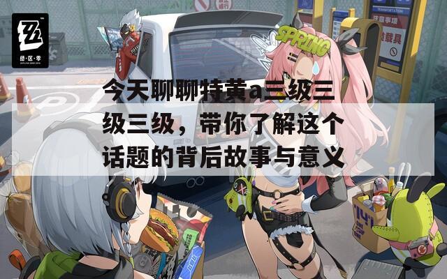 今天聊聊特黄a三级三级三级，带你了解这个话题的背后故事与意义。