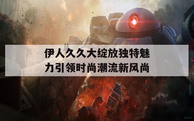 伊人久久大绽放独特魅力引领时尚潮流新风尚