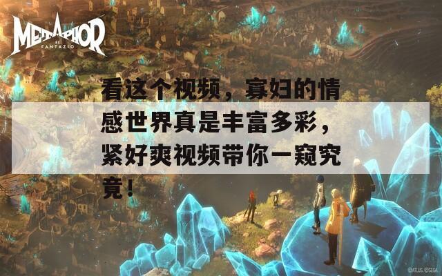 看这个视频，寡妇的情感世界真是丰富多彩，紧好爽视频带你一窥究竟！