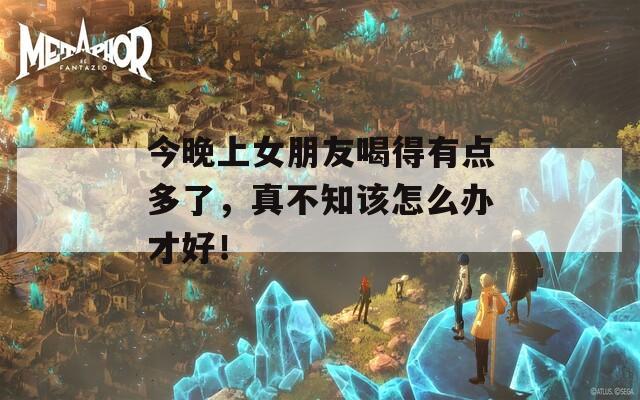 今晚上女朋友喝得有点多了，真不知该怎么办才好！