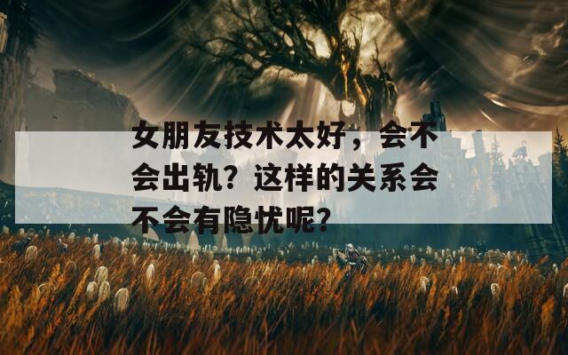 女朋友技术太好，会不会出轨？这样的关系会不会有隐忧呢？