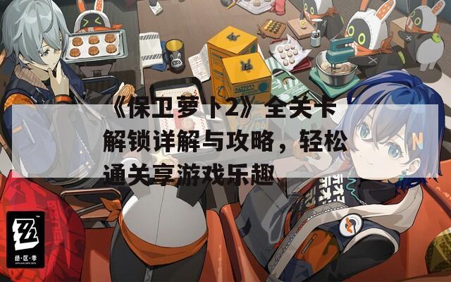 《保卫萝卜2》全关卡解锁详解与攻略，轻松通关享游戏乐趣
