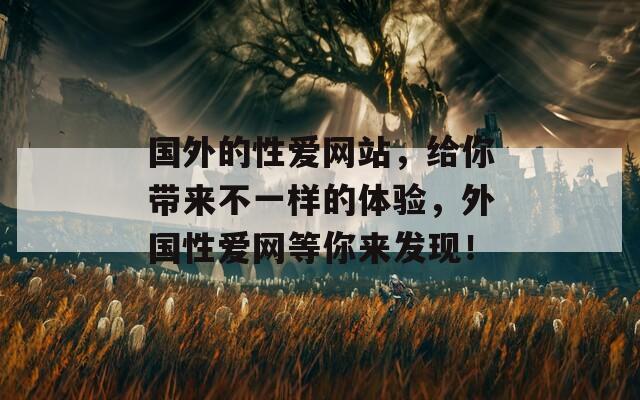 国外的性爱网站，给你带来不一样的体验，外国性爱网等你来发现！