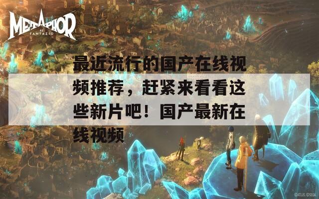 最近流行的国产在线视频推荐，赶紧来看看这些新片吧！国产最新在线视频