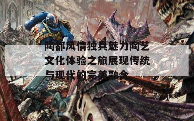陶都风情独具魅力陶艺文化体验之旅展现传统与现代的完美融合