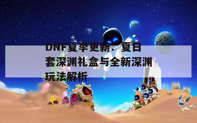 DNF夏季更新：夏日套深渊礼盒与全新深渊玩法解析