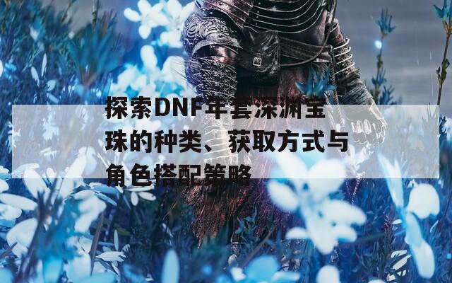 探索DNF年套深渊宝珠的种类、获取方式与角色搭配策略