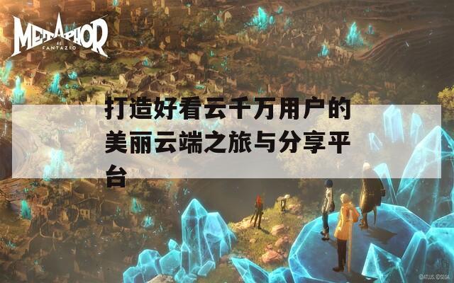打造好看云千万用户的美丽云端之旅与分享平台
