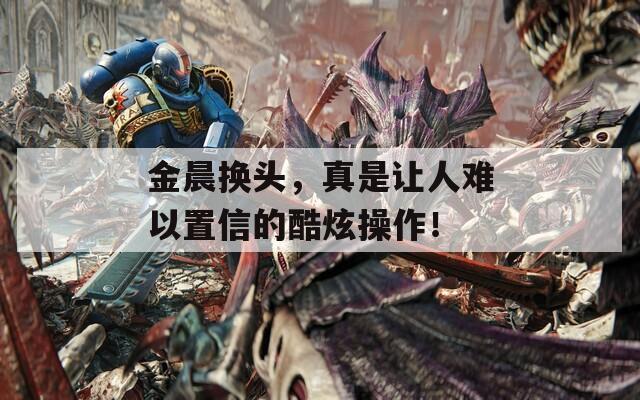 金晨换头，真是让人难以置信的酷炫操作！