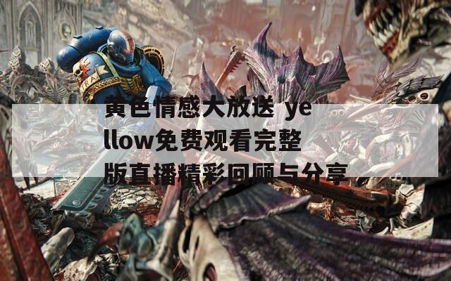 黄色情感大放送 yellow免费观看完整版直播精彩回顾与分享