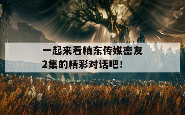 一起来看精东传媒密友2集的精彩对话吧！