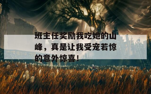 班主任奖励我吃她的山峰，真是让我受宠若惊的意外惊喜！