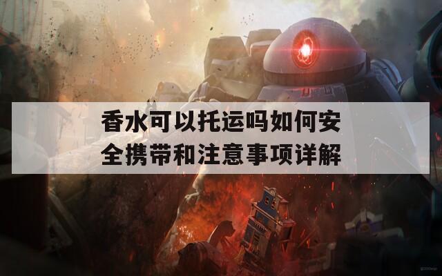 香水可以托运吗如何安全携带和注意事项详解