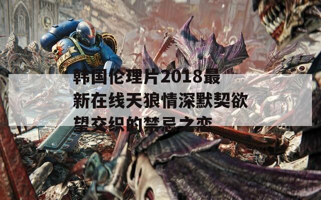 韩国伦理片2018最新在线天狼情深默契欲望交织的禁忌之恋