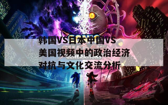 韩国VS日本中国VS美国视频中的政治经济对抗与文化交流分析