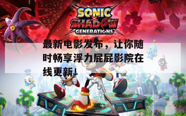 最新电影发布，让你随时畅享浮力屁屁影院在线更新！