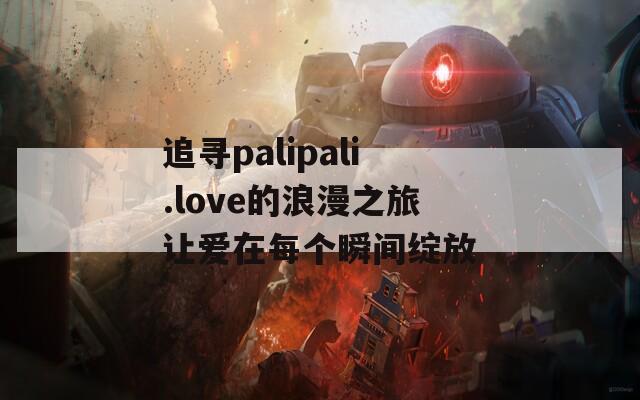 追寻palipali.love的浪漫之旅让爱在每个瞬间绽放