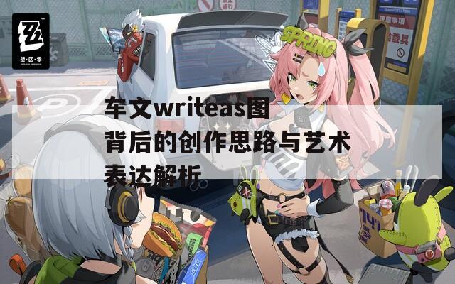 车文writeas图背后的创作思路与艺术表达解析
