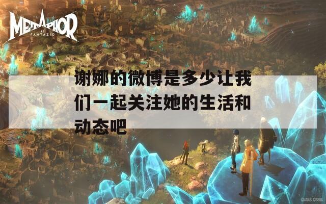 谢娜的微博是多少让我们一起关注她的生活和动态吧