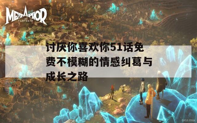 讨厌你喜欢你51话免费不模糊的情感纠葛与成长之路